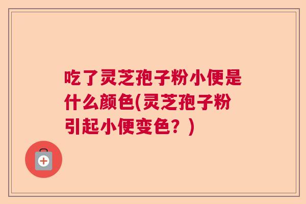 吃了灵芝孢子粉小便是什么颜色(灵芝孢子粉引起小便变色?) 吃了灵芝孢子粉小便是什么颜色(灵芝孢子粉引起小便变色?)