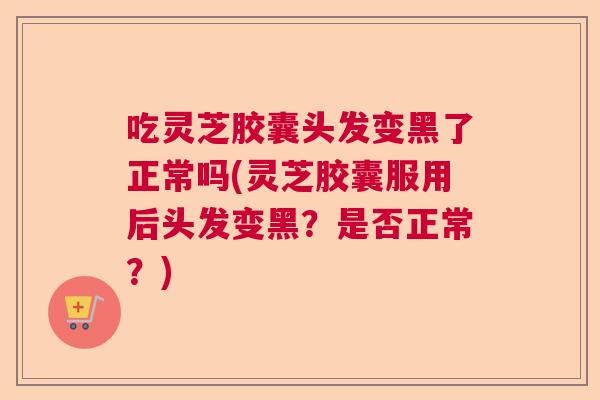 吃灵芝胶囊头发变黑了正常吗(灵芝胶囊服用后头发变黑?是否正常?) 吃灵芝胶囊头发变黑了正常吗(灵芝胶囊服用后头发变黑?是否正常?)