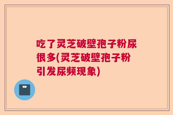 吃了灵芝破壁孢子粉尿很多(灵芝破壁孢子粉引发尿频现象) 吃了灵芝破壁孢子粉尿很多(灵芝破壁孢子粉引发尿频现象)