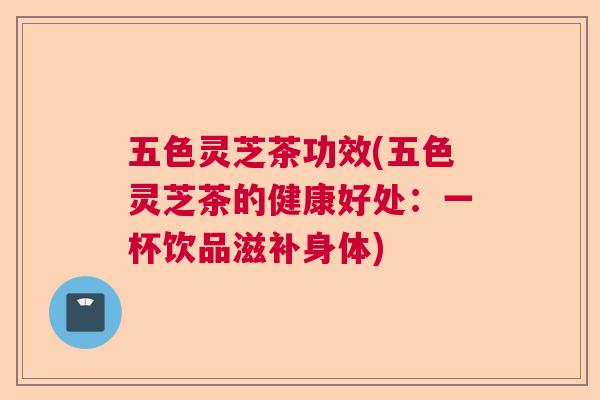 五色灵芝茶功效(五色灵芝茶的健康好处：一杯饮品滋补身体)