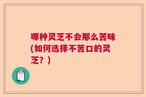 哪种灵芝不会那么苦味(如何选择不苦口的灵芝?) 哪种灵芝不会那么苦味(如何选择不苦口的灵芝?)
