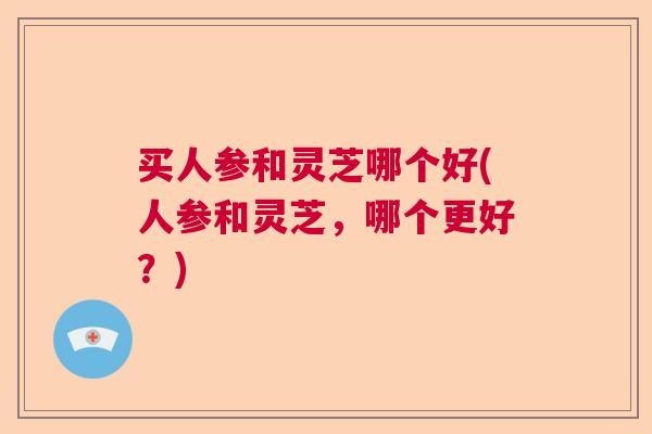 买人参和灵芝哪个好(人参和灵芝,哪个更好?) 买人参和灵芝哪个好(人参和灵芝,哪个更好?)