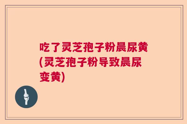 吃了灵芝孢子粉晨尿黄(灵芝孢子粉导致晨尿变黄) 吃了灵芝孢子粉晨尿黄(灵芝孢子粉导致晨尿变黄)