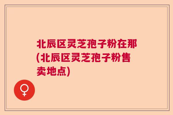 北辰区灵芝孢子粉在那(北辰区灵芝孢子粉售卖地点) 北辰区灵芝孢子粉在那(北辰区灵芝孢子粉售卖地点)