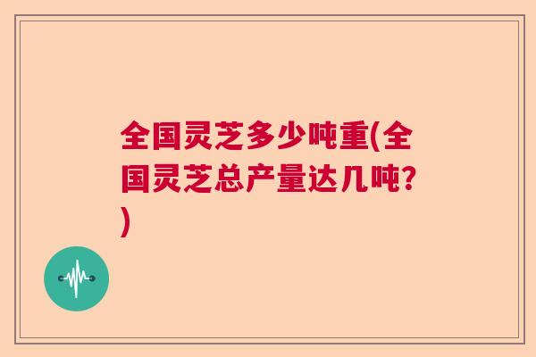 全国灵芝多少吨重(全国灵芝总产量达几吨?) 全国灵芝多少吨重(全国灵芝总产量达几吨?)