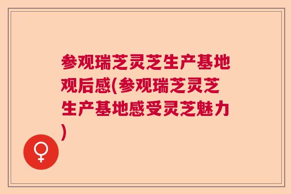 参观瑞芝灵芝生产基地观后感(参观瑞芝灵芝生产基地感受灵芝魅力) 参观瑞芝灵芝生产基地观后感(参观瑞芝灵芝生产基地感受灵芝魅力)