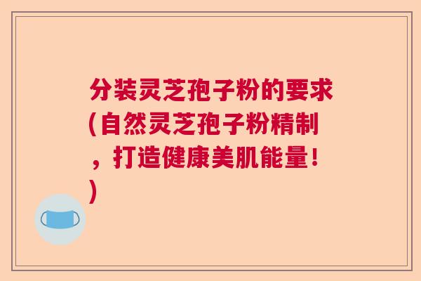 分装灵芝孢子粉的要求(自然灵芝孢子粉精制,打造健康美肌能量!) 分装灵芝孢子粉的要求(自然灵芝孢子粉精制,打造健康美肌能量!)