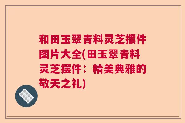 和田玉翠青料灵芝摆件图片大全(田玉翠青料灵芝摆件:精美典雅的敬天之礼) 和田玉翠青料灵芝摆件图片大全(田玉翠青料灵芝摆件:精美典雅的敬天之礼)