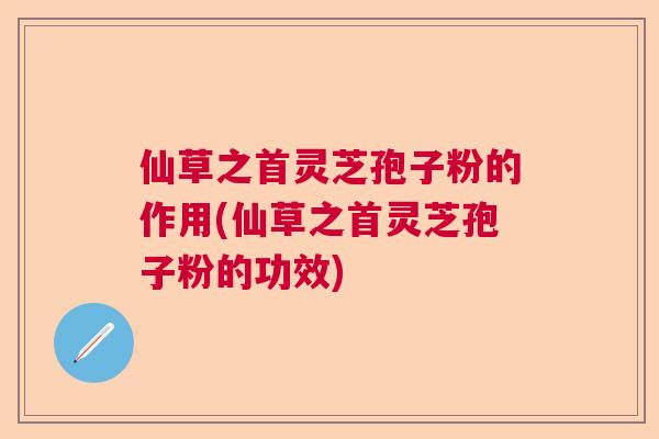 仙草之首灵芝孢子粉的作用(仙草之首灵芝孢子粉的功效) 仙草之首灵芝孢子粉的作用(仙草之首灵芝孢子粉的功效)