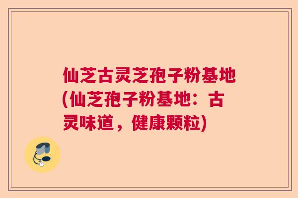 仙芝古灵芝孢子粉基地(仙芝孢子粉基地:古灵味道,健康颗粒) 仙芝古灵芝孢子粉基地(仙芝孢子粉基地:古灵味道,健康颗粒)