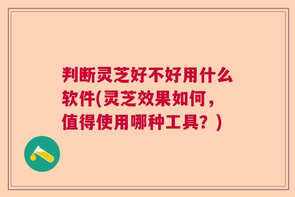判断灵芝好不好用什么软件(灵芝效果如何,值得使用哪种工具?) 判断灵芝好不好用什么软件(灵芝效果如何,值得使用哪种工具?)