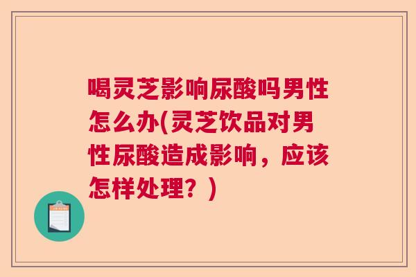 喝灵芝影响尿酸吗男性怎么办(灵芝饮品对男性尿酸造成影响,应该怎样处理?) 喝灵芝影响尿酸吗男性怎么办(灵芝饮品对男性尿酸造成影响,应该怎样处理?)