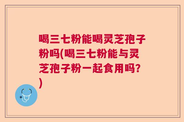 喝三七粉能喝灵芝孢子粉吗(喝三七粉能与灵芝孢子粉一起食用吗?) 喝三七粉能喝灵芝孢子粉吗(喝三七粉能与灵芝孢子粉一起食用吗?)