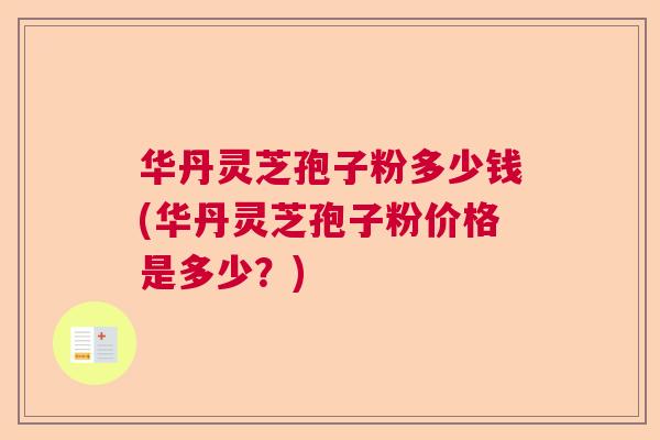 华丹灵芝孢子粉多少钱(华丹灵芝孢子粉价格是多少?) 华丹灵芝孢子粉多少钱(华丹灵芝孢子粉价格是多少?)