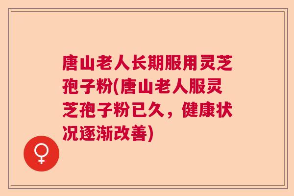 唐山老人长期服用灵芝孢子粉(唐山老人服灵芝孢子粉已久,健康状况逐渐改善) 唐山老人长期服用灵芝孢子粉(唐山老人服灵芝孢子粉已久,健康状况逐渐改善)