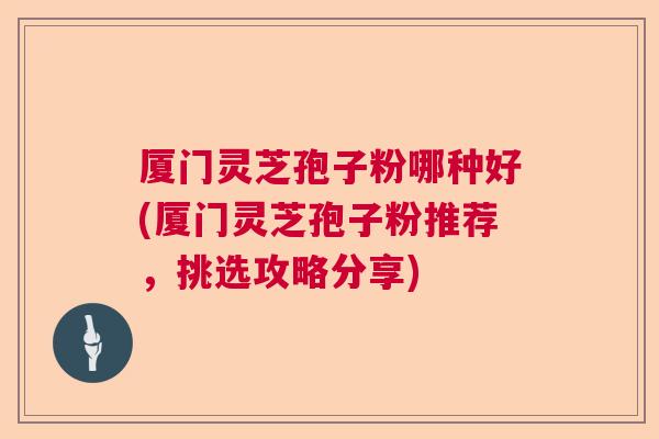 厦门灵芝孢子粉哪种好(厦门灵芝孢子粉推荐,挑选攻略分享) 厦门灵芝孢子粉哪种好(厦门灵芝孢子粉推荐,挑选攻略分享)