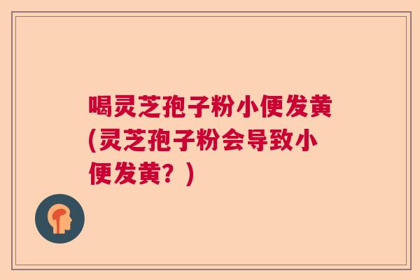 喝灵芝孢子粉小便发黄(灵芝孢子粉会导致小便发黄?) 喝灵芝孢子粉小便发黄(灵芝孢子粉会导致小便发黄?)