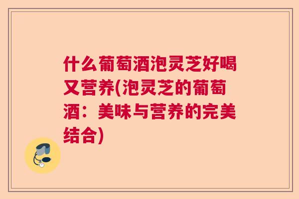 什么葡萄酒泡灵芝好喝又营养(泡灵芝的葡萄酒:美味与营养的完美结合) 什么葡萄酒泡灵芝好喝又营养(泡灵芝的葡萄酒:美味与营养的完美结合)