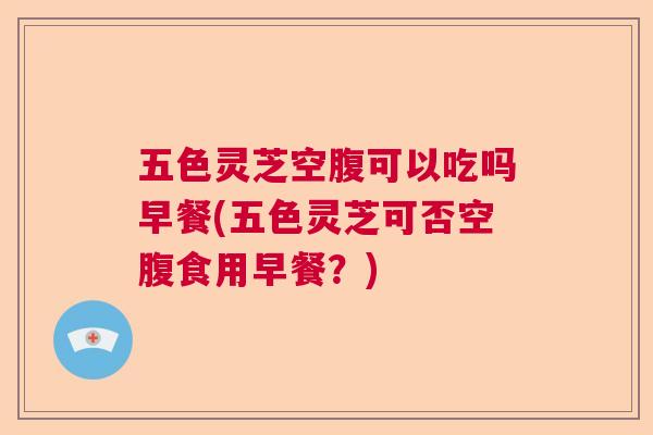 五色灵芝空腹可以吃吗早餐(五色灵芝可否空腹食用早餐?) 五色灵芝空腹可以吃吗早餐(五色灵芝可否空腹食用早餐?)