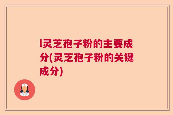 l灵芝孢子粉的主要成分(灵芝孢子粉的关键成分) l灵芝孢子粉的主要成分(灵芝孢子粉的关键成分)