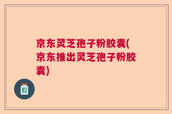 京东灵芝孢子粉胶囊(京东推出灵芝孢子粉胶囊) 京东灵芝孢子粉胶囊(京东推出灵芝孢子粉胶囊)
