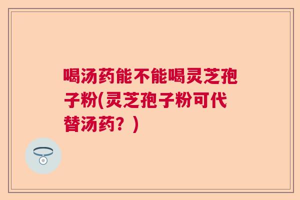 喝汤药能不能喝灵芝孢子粉(灵芝孢子粉可代替汤药?) 喝汤药能不能喝灵芝孢子粉(灵芝孢子粉可代替汤药?)