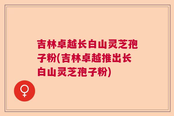 吉林卓越长白山灵芝孢子粉(吉林卓越推出长白山灵芝孢子粉) 吉林卓越长白山灵芝孢子粉(吉林卓越推出长白山灵芝孢子粉)