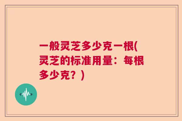 一般灵芝多少克一根(灵芝的标准用量:每根多少克?) 一般灵芝多少克一根(灵芝的标准用量:每根多少克?)