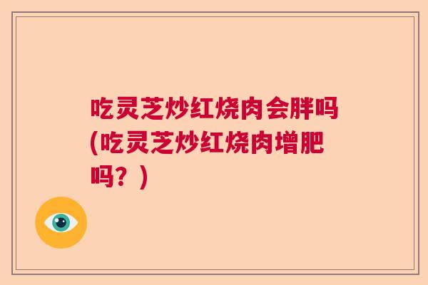 吃灵芝炒红烧肉会胖吗(吃灵芝炒红烧肉增肥吗?) 吃灵芝炒红烧肉会胖吗(吃灵芝炒红烧肉增肥吗?)