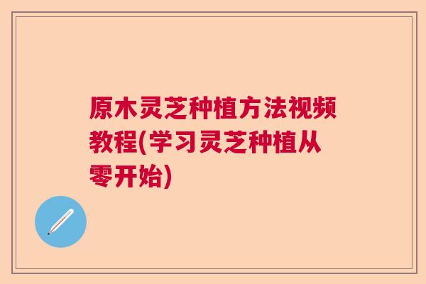 原木灵芝种植方法视频教程(学习灵芝种植从零开始) 原木灵芝种植方法视频教程(学习灵芝种植从零开始)