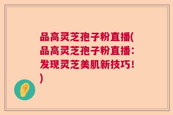 品高灵芝孢子粉直播(品高灵芝孢子粉直播:发现灵芝美肌新技巧!) 品高灵芝孢子粉直播(品高灵芝孢子粉直播:发现灵芝美肌新技巧!)