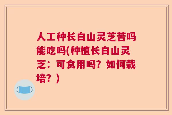 人工种长白山灵芝苦吗能吃吗(种植长白山灵芝:可食用吗?如何栽培?) 人工种长白山灵芝苦吗能吃吗(种植长白山灵芝:可食用吗?如何栽培?)