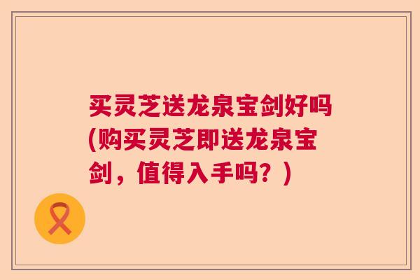 买灵芝送龙泉宝剑好吗(购买灵芝即送龙泉宝剑,值得入手吗?) 买灵芝送龙泉宝剑好吗(购买灵芝即送龙泉宝剑,值得入手吗?)