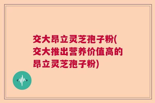 交大昂立灵芝孢子粉(交大推出营养价值高的昂立灵芝孢子粉)
