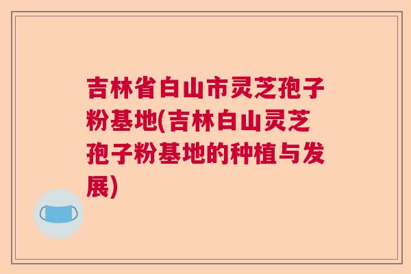 吉林省白山市灵芝孢子粉基地(吉林白山灵芝孢子粉基地的种植与发展) 吉林省白山市灵芝孢子粉基地(吉林白山灵芝孢子粉基地的种植与发展)
