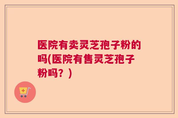 医院有卖灵芝孢子粉的吗(医院有售灵芝孢子粉吗?) 医院有卖灵芝孢子粉的吗(医院有售灵芝孢子粉吗?)