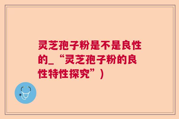 灵芝孢子粉是不是良性的_“灵芝孢子粉的良性特性探究”) 灵芝孢子粉是不是良性的_“灵芝孢子粉的良性特性探究”)