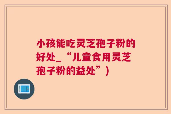 小孩能吃灵芝孢子粉的好处_“儿童食用灵芝孢子粉的益处”) 小孩能吃灵芝孢子粉的好处_“儿童食用灵芝孢子粉的益处”)