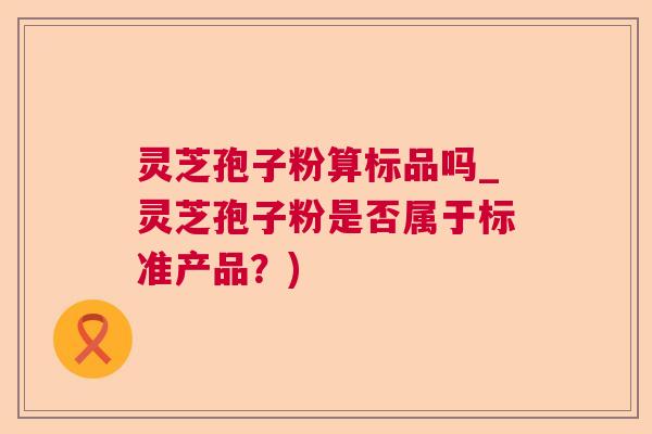 灵芝孢子粉算标品吗_灵芝孢子粉是否属于标准产品?) 灵芝孢子粉算标品吗_灵芝孢子粉是否属于标准产品?)