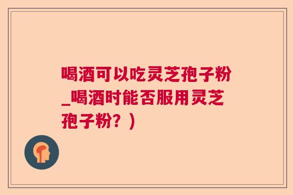 喝酒可以吃灵芝孢子粉_喝酒时能否服用灵芝孢子粉?) 喝酒可以吃灵芝孢子粉_喝酒时能否服用灵芝孢子粉?)