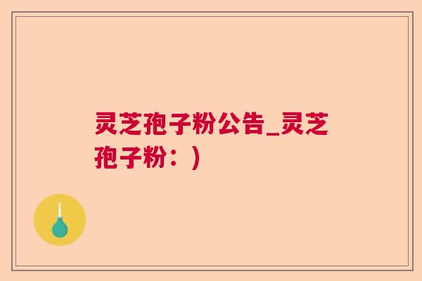 灵芝孢子粉公告_灵芝孢子粉:) 灵芝孢子粉公告_灵芝孢子粉:)