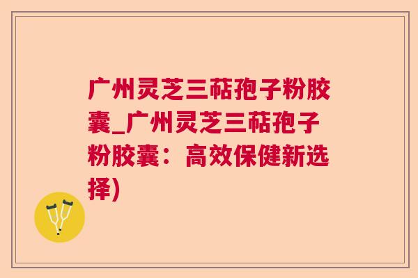 广州灵芝三萜孢子粉胶囊_广州灵芝三萜孢子粉胶囊:高效保健新选择) 广州灵芝三萜孢子粉胶囊_广州灵芝三萜孢子粉胶囊:高效保健新选择)