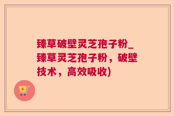 臻草破壁灵芝孢子粉_臻草灵芝孢子粉,破壁技术,高效吸收) 臻草破壁灵芝孢子粉_臻草灵芝孢子粉,破壁技术,高效吸收)