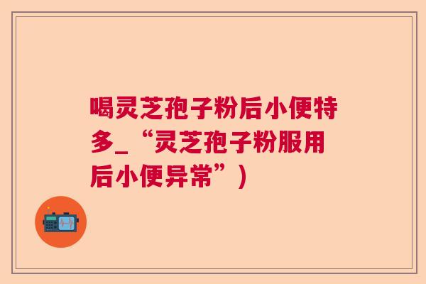 喝灵芝孢子粉后小便特多_“灵芝孢子粉服用后小便异常”) 喝灵芝孢子粉后小便特多_“灵芝孢子粉服用后小便异常”)