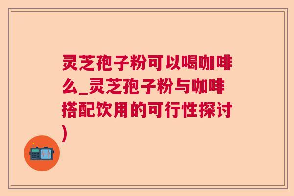 灵芝孢子粉可以喝咖啡么_灵芝孢子粉与咖啡搭配饮用的可行性探讨) 灵芝孢子粉可以喝咖啡么_灵芝孢子粉与咖啡搭配饮用的可行性探讨)