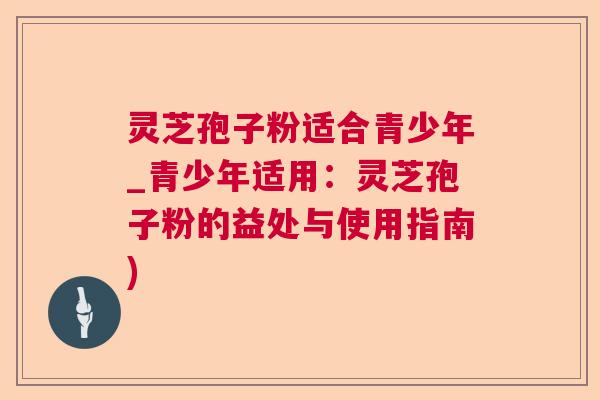 灵芝孢子粉适合青少年_青少年适用:灵芝孢子粉的益处与使用指南) 灵芝孢子粉适合青少年_青少年适用:灵芝孢子粉的益处与使用指南)