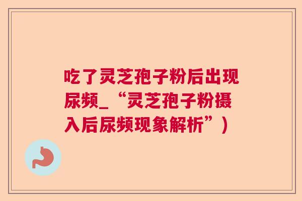 吃了灵芝孢子粉后出现尿频_“灵芝孢子粉摄入后尿频现象解析”) 吃了灵芝孢子粉后出现尿频_“灵芝孢子粉摄入后尿频现象解析”)