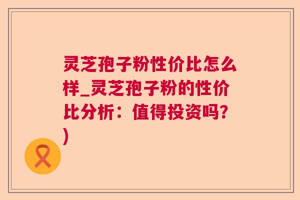 灵芝孢子粉性价比怎么样_灵芝孢子粉的性价比分析：值得投资吗？)