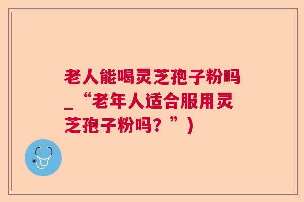 老人能喝灵芝孢子粉吗_“老年人适合服用灵芝孢子粉吗?”) 老人能喝灵芝孢子粉吗_“老年人适合服用灵芝孢子粉吗?”)
