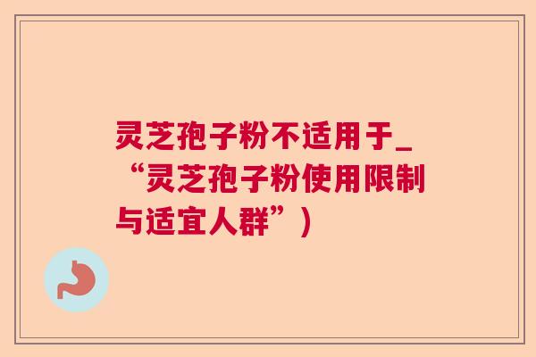 灵芝孢子粉不适用于_“灵芝孢子粉使用限制与适宜人群”) 灵芝孢子粉不适用于_“灵芝孢子粉使用限制与适宜人群”)